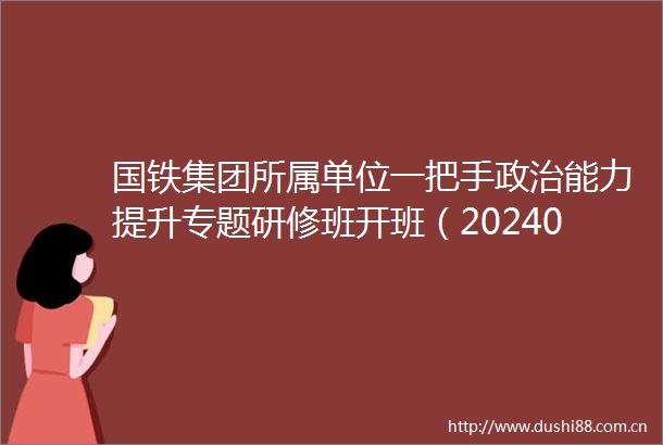 国铁集团所属单位一把手能力提升专题研修班开班（20240507）