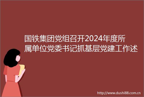 国铁集团党组召开2024年度所属单位党委书记抓基层党建工作述职评议暨国铁企业班子思想建设推进会（20250326）