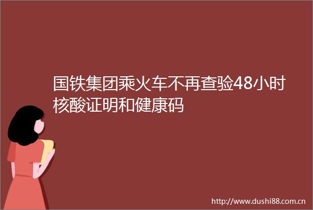 国铁集团乘火车不再查验48小时核酸证明和健康码