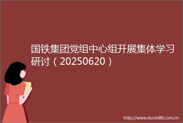 国铁集团党组中心组开展集体学习研讨（20250620）