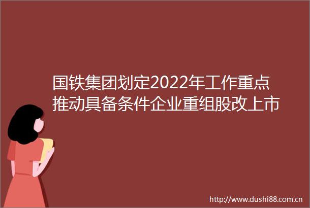 国铁集团划定2022年工作重点推动具备条件企业重组股改上市