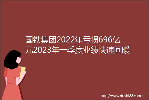 国铁集团2022年亏损696亿元2023年一季度业绩快速回暖