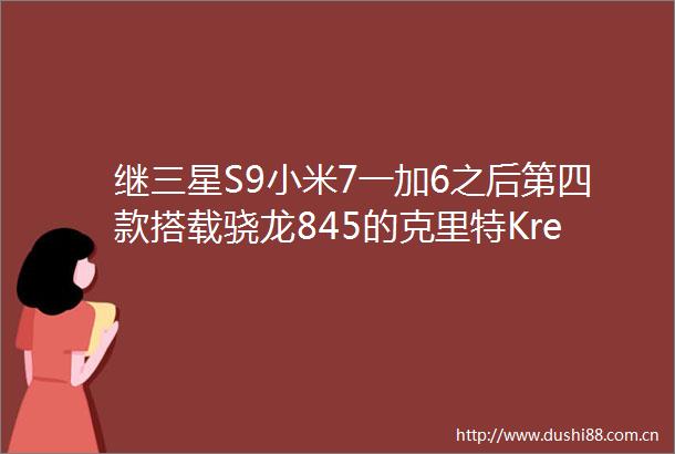 继三星S9小米7一加6之后第四款搭载骁龙845的克里特Kreta就要面世了