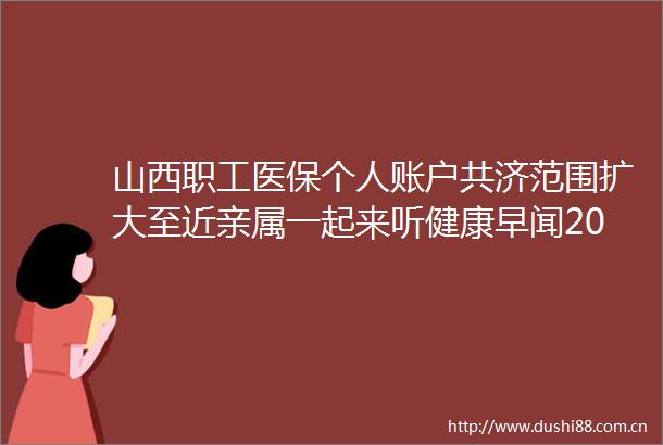 山西职工医保个人账户共济范围扩大至近亲属一起来听健康早闻2024年9月2日