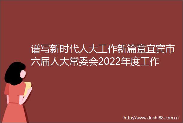 谱写新时代人大工作新篇章宜宾市六届人大常委会2022年度工作综述