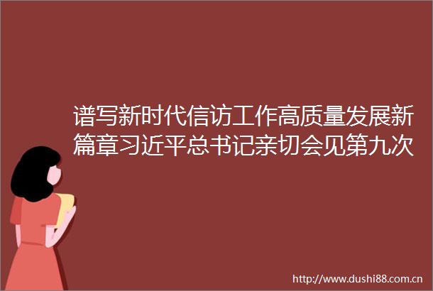 谱写新时代工作高质量发展新篇章总书记亲切会见第九次全国工作会议代表让广大深受鼓舞