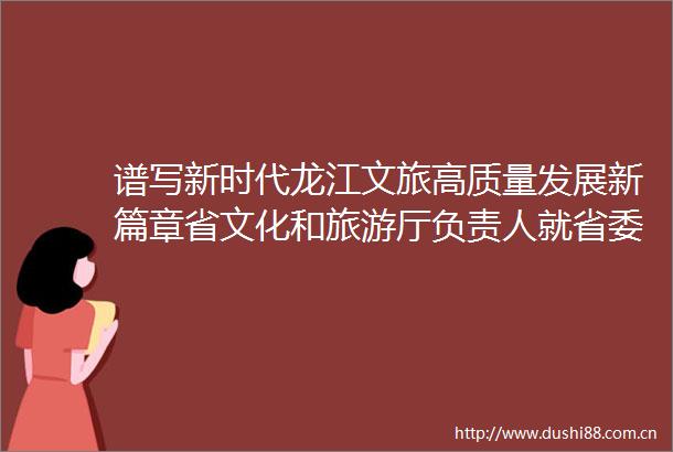 谱写新时代龙江文旅高质量发展新篇章省文化和旅游厅负责人就省委全会精神答记者问