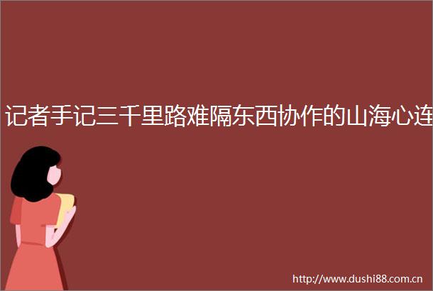 记者手记三千里路难隔东西协作的山海心连