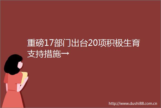 重磅17部门出台20项积极生育支持措施→