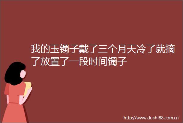 我的玉镯子戴了三个月天冷了就摘了放置了一段时间镯子
