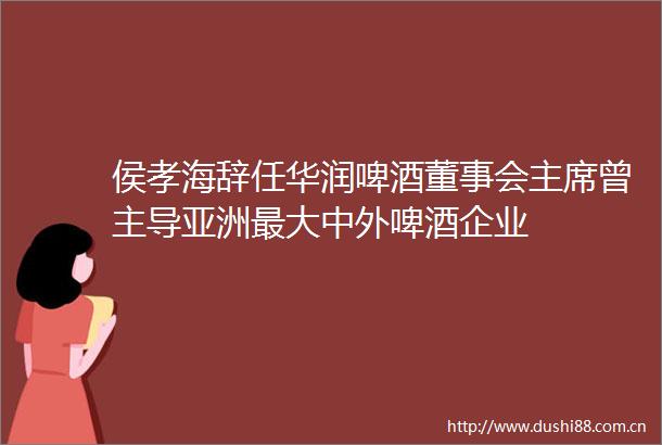 侯孝海辞任华润啤酒董事会曾主导亚洲最大中外啤酒企业