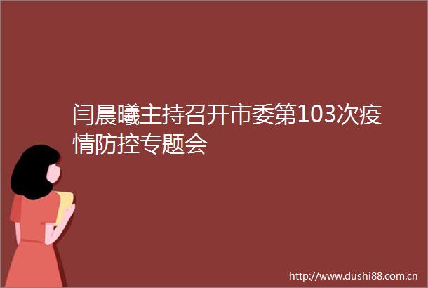 闫晨曦主持召开市委第103次疫情防控专题会