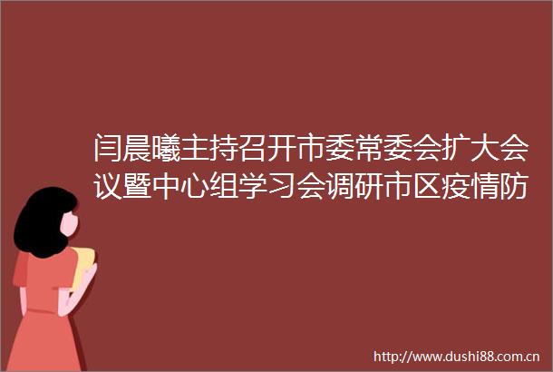 闫晨曦主持召开市委常委会扩大会议暨中心组学习会调研市区疫情防控工作