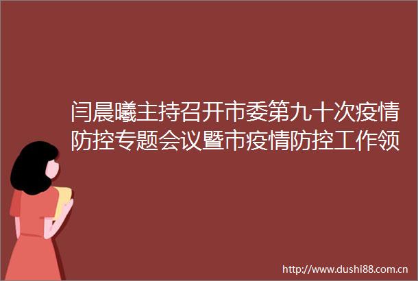 闫晨曦主持召开市委第九十次疫情防控专题会议暨市疫情防控工作小组会议