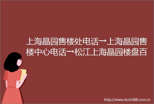 上海晶园售楼处电话→上海晶园售楼中心电话→松江上海晶园楼盘百科→首页网站→楼盘百科→首页网站→24小时热线电话