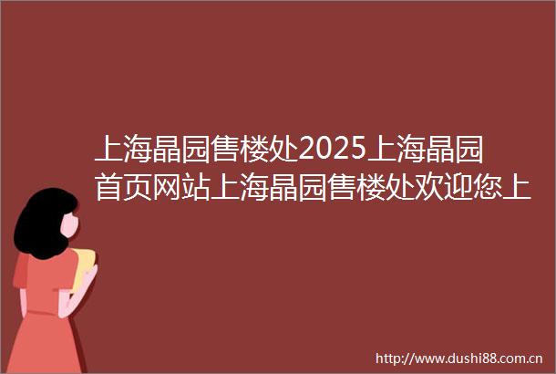 上海晶园售楼处2025上海晶园首页网站上海晶园售楼处欢迎您上海晶园最新价格户型配套小区环境