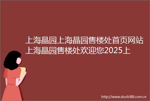 上海晶园上海晶园售楼处首页网站上海晶园售楼处欢迎您2025上海晶园楼盘详情价格户型