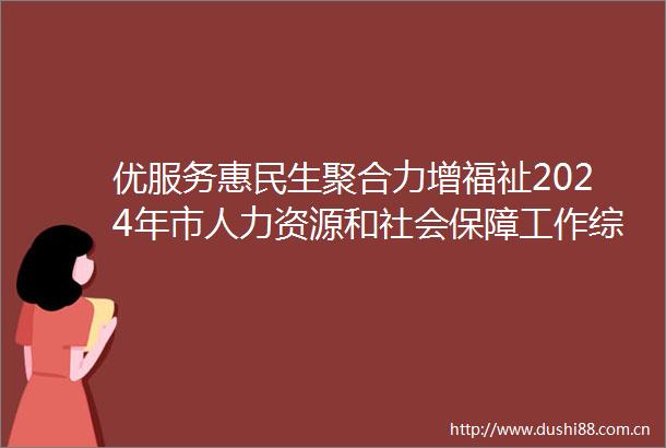 优服务惠民生聚合力增福祉2024年市人力资源和社会保障工作综述