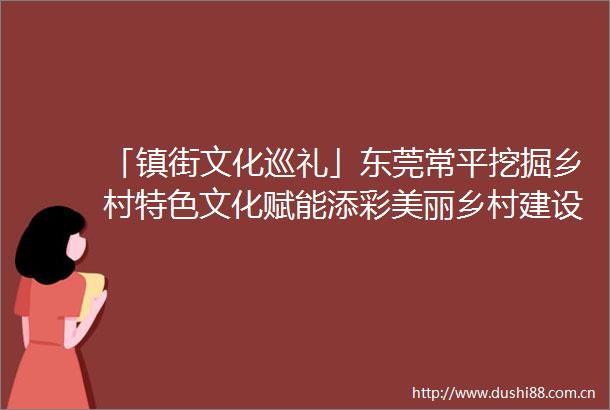 「镇街文化巡礼」东莞常平挖掘乡村特色文化赋能添彩美丽乡村建设