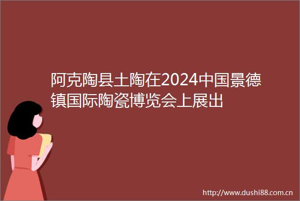 阿克陶县土陶在2024景德镇国际陶瓷博览会上展出