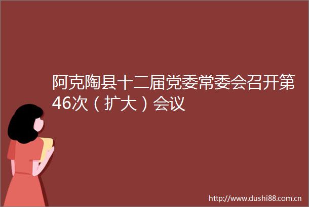 阿克陶县十二届党委常委会召开第46次（扩大）会议