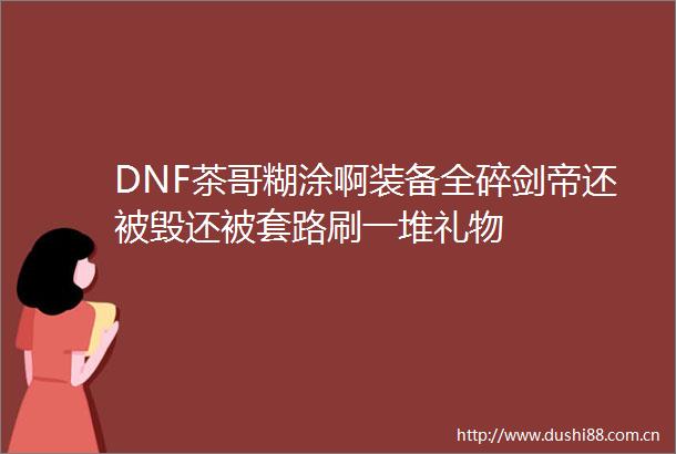 DNF茶哥糊涂啊装备全碎剑帝还被毁还被套路刷一堆礼物