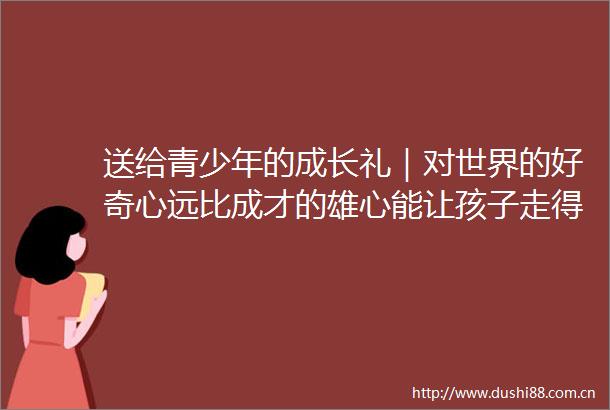 送给青少年的成长礼｜对世界的好奇心远比成才的雄心能让孩子走得更远