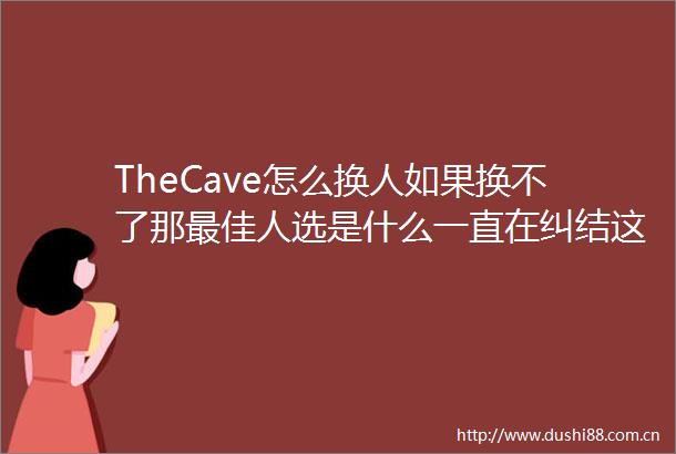 TheCave怎么换人如果换不了那最佳人选是什么一直在纠结这个网购的到现在都没拆没什么钱理解