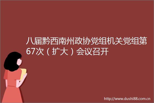 八届黔西南州政协党组机关党组第67次（扩大）会议召开