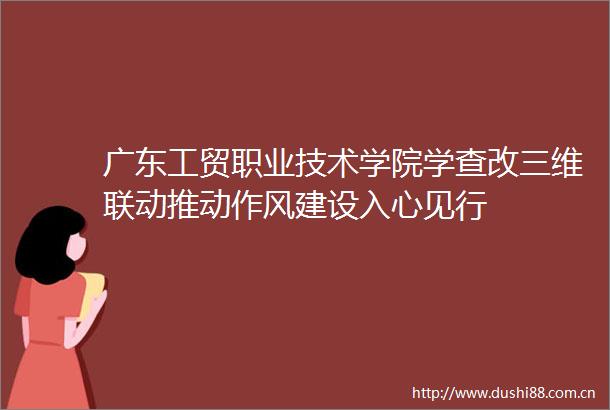 广东工贸职业技术学院学查改三维联动推动作风建设入心见行