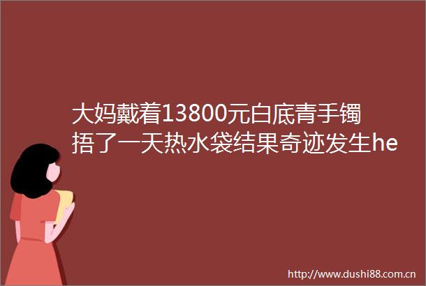大妈戴着13800元白底青手镯捂了一天热水袋结果奇迹发生helliphellip