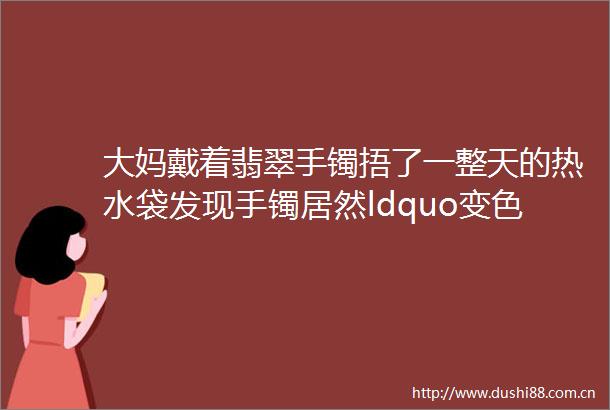 大妈戴着翡翠手镯捂了一整天的热水袋发现手镯居然ldquo变色rdquo了你怎么看