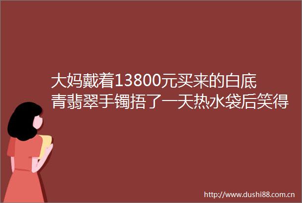 大妈戴着13800元买来的白底青翡翠手镯捂了一天热水袋后笑得合不拢嘴