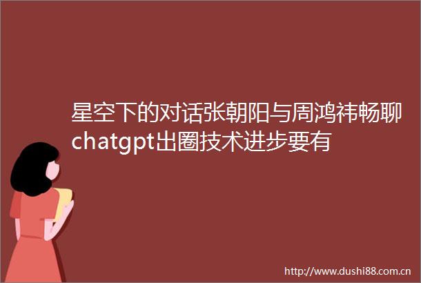 星空下的对话张朝阳与周鸿祎畅聊chatgpt出圈技术进步要有全球视野