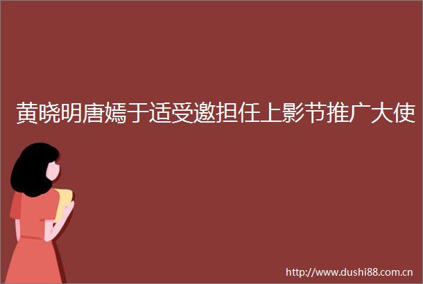 黄晓明唐嫣于适受邀担任上影节推广大使