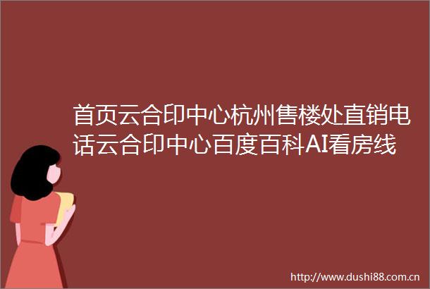 首页云合印中心杭州售楼处直销电话云合印中心百度百科AI看房线上顾问实时解答楼盘详情