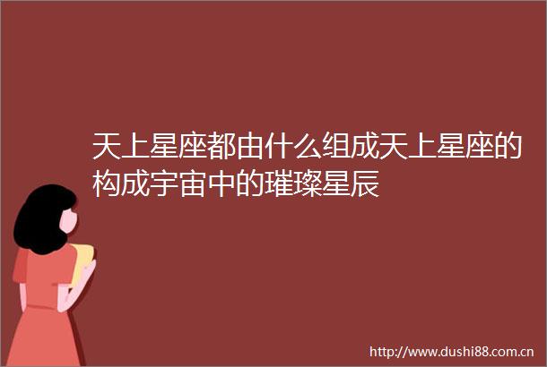 天上星座都由什么组成天上星座的构成宇宙中的璀璨星辰