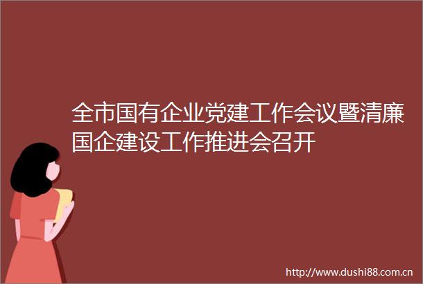 全市国有企业党建工作会议暨清廉国企建设工作推进会召开