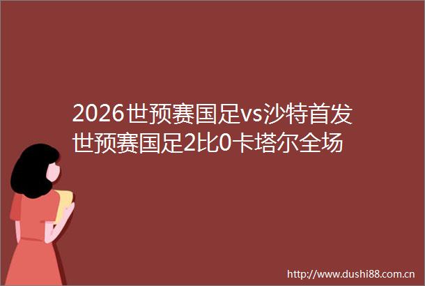 2026世预赛国足vs沙特首发世预赛国足2比0卡塔尔全场