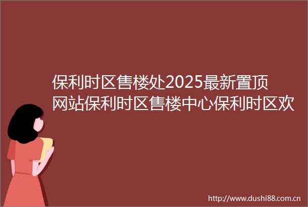 保利时区售楼处2025最新置顶网站保利时区售楼中心保利时区欢迎您楼盘详情最新价格户型图容积率营销中心