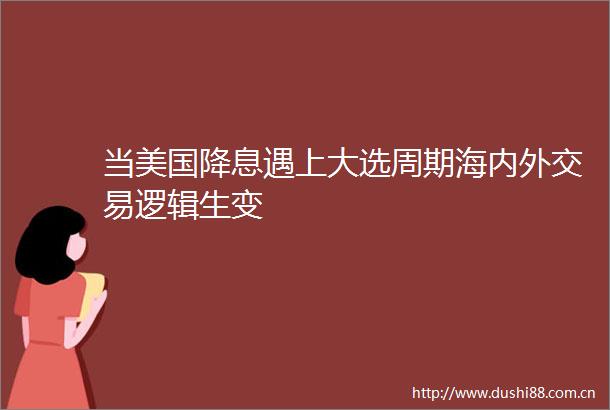 当美国降息遇上大选周期海内外交易逻辑生变