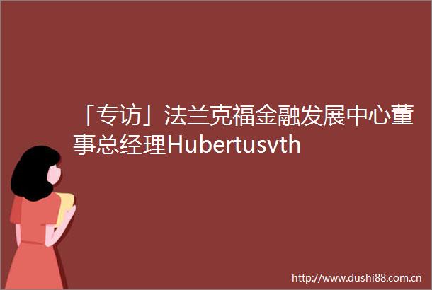 「专访」法兰克福金融发展中心董事总经理Hubertusvth在全球经济中扮演重要角色