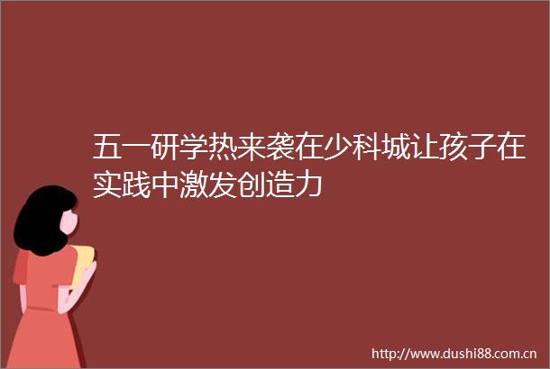五一研学热来袭在少科城让孩子在实践中激发创造力