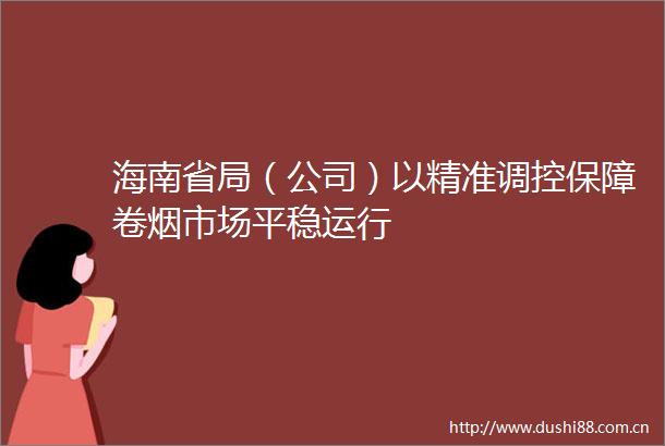 海南省局（公司）以精准调控保障卷烟市场平稳运行