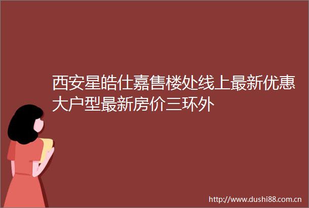 西安星皓仕嘉售楼处线上最新优惠大户型最新房价三环外