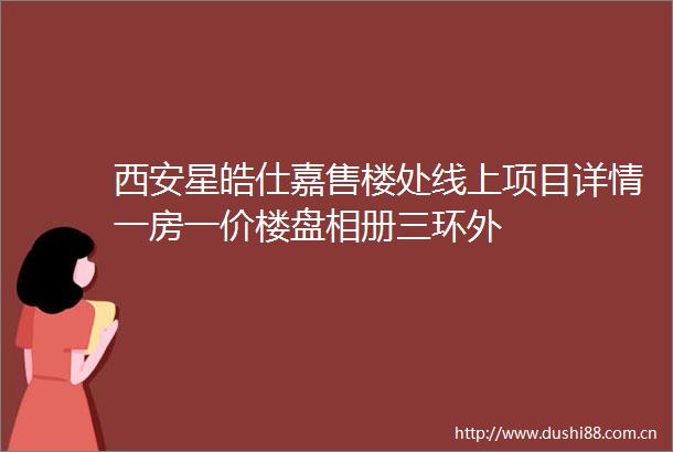 西安星皓仕嘉售楼处线上项目详情一房一价楼盘相册三环外