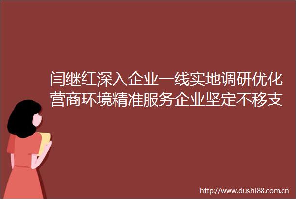 闫继红深入企业一线实地调研优化营商环境精准服务企业坚定不移支持实体经济创新发展