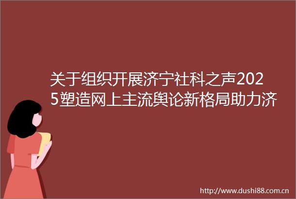 关于组织开展济宁社科之声2025塑造网上主流舆论新格局助力济宁高质量发展新征程主题征文活动的通知