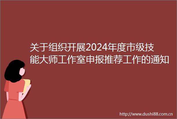 关于组织开展2024年度市级技能大师工作室申报推荐工作的通知