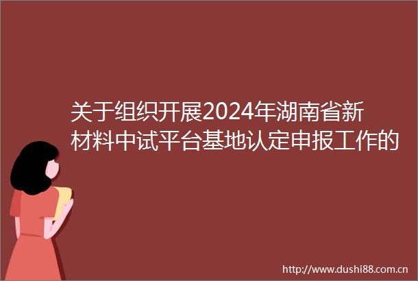 关于组织开展2024年湖南省新材料中试平台基地认定申报工作的通知